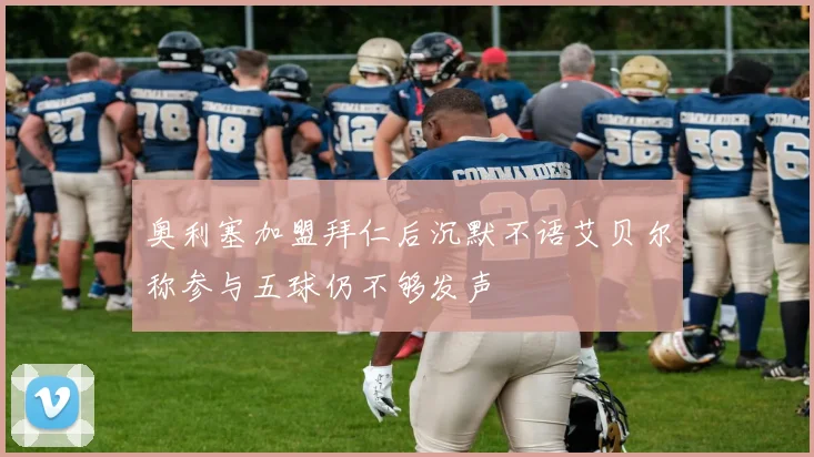 奥利塞加盟拜仁后沉默不语艾贝尔称参与五球仍不够发声