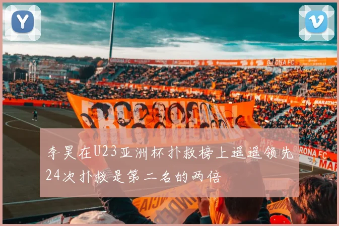 李昊在U23亚洲杯扑救榜上遥遥领先24次扑救是第二名的两倍