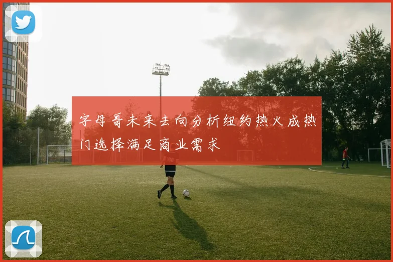 字母哥未来去向分析纽约热火成热门选择满足商业需求