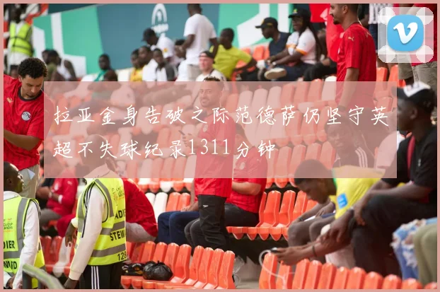 拉亚金身告破之际范德萨仍坚守英超不失球纪录1311分钟