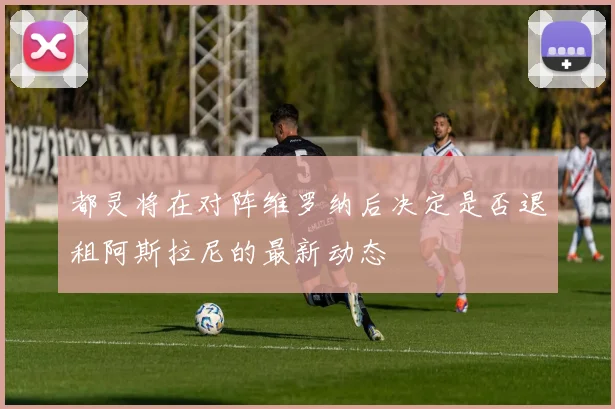 都灵将在对阵维罗纳后决定是否退租阿斯拉尼的最新动态