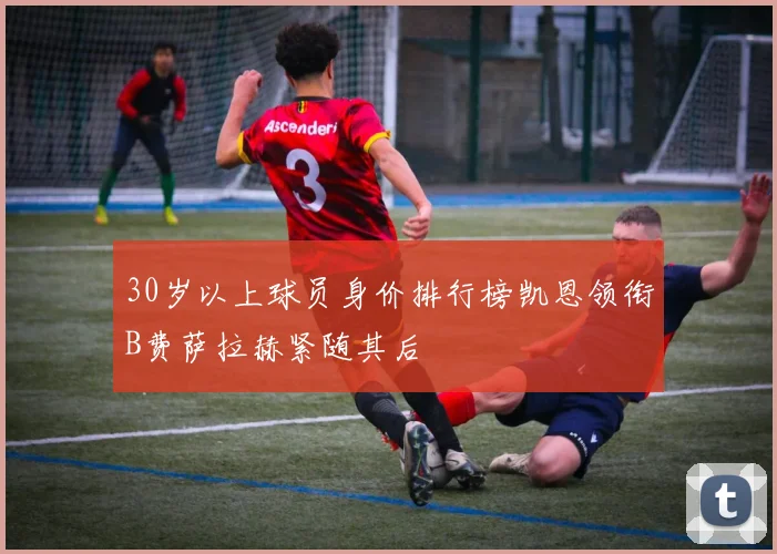 30岁以上球员身价排行榜凯恩领衔B费萨拉赫紧随其后