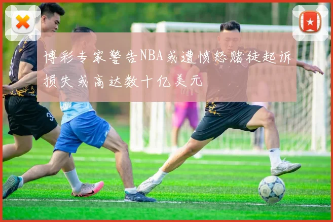 博彩专家警告NBA或遭愤怒赌徒起诉损失或高达数十亿美元