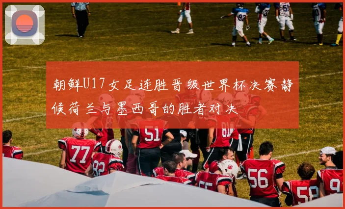 朝鲜U17女足连胜晋级世界杯决赛静候荷兰与墨西哥的胜者对决