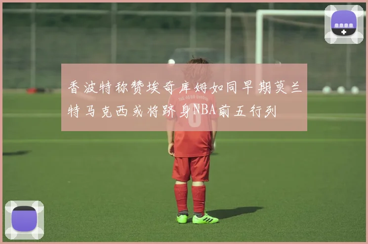 香波特称赞埃奇库姆如同早期莫兰特马克西或将跻身NBA前五行列