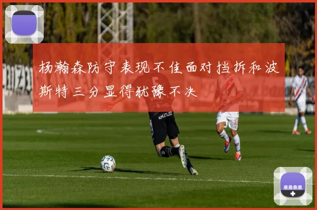 杨瀚森防守表现不佳面对挡拆和波斯特三分显得犹豫不决