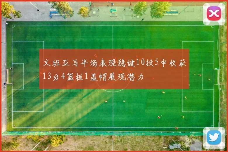 文班亚马半场表现稳健10投5中收获13分4篮板1盖帽展现潜力