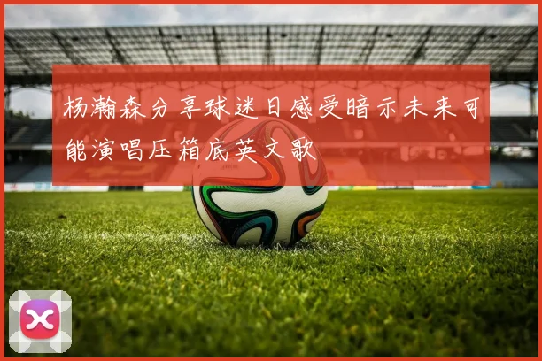 杨瀚森分享球迷日感受暗示未来可能演唱压箱底英文歌