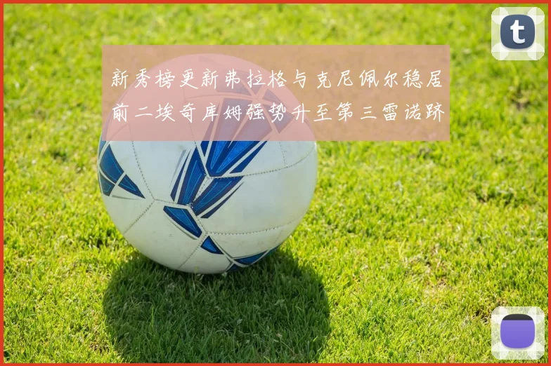 新秀榜更新弗拉格与克尼佩尔稳居前二埃奇库姆强势升至第三雷诺跻身第八名