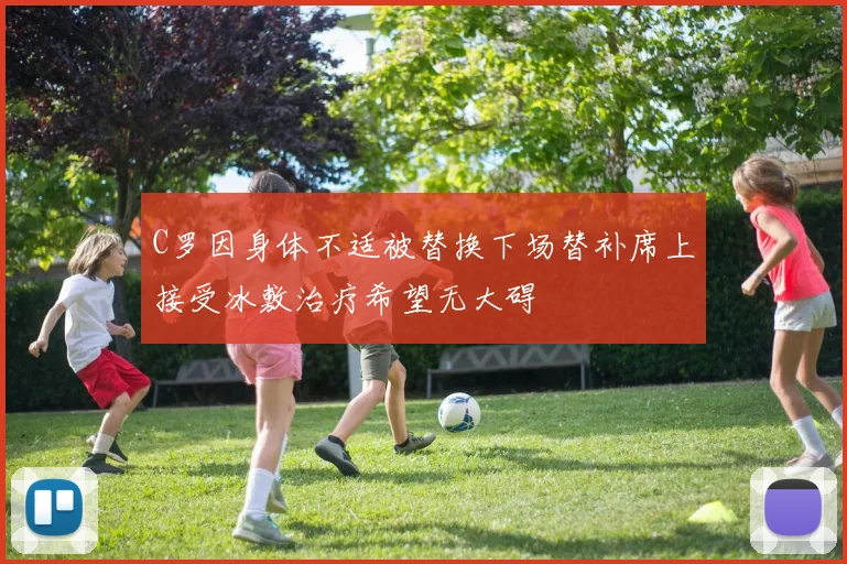 C罗因身体不适被替换下场替补席上接受冰敷治疗希望无大碍