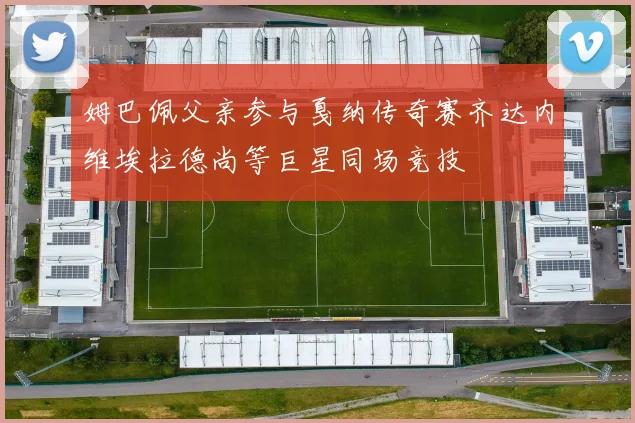 姆巴佩父亲参与戛纳传奇赛齐达内维埃拉德尚等巨星同场竞技
