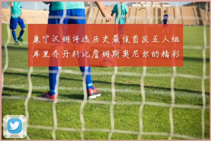 康宁汉姆评选历史最佳首发五人组库里乔丹科比詹姆斯奥尼尔的精彩分析