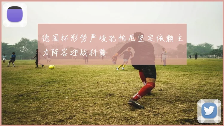 德国杯形势严峻孔帕尼坚定依赖主力阵容迎战科隆