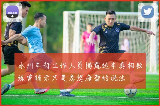 永州车行工作人员揭露送车真相教练曾暗示只是忽悠唐蕾的说法