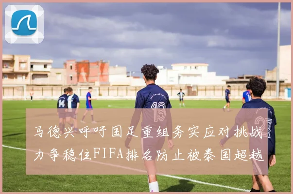 马德兴呼吁国足重组务实应对挑战力争稳住FIFA排名防止被泰国超越