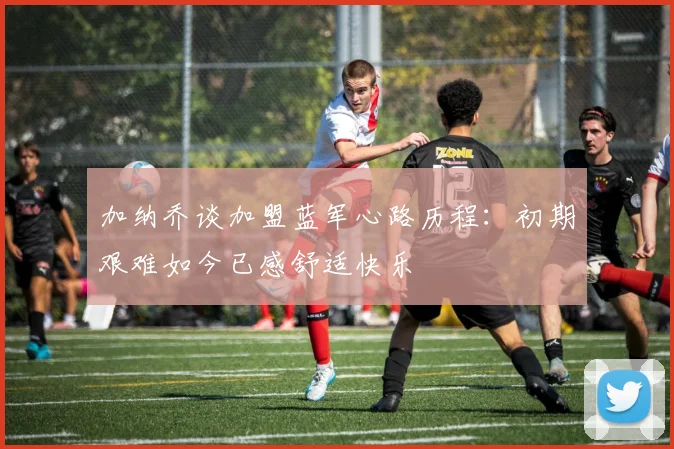 加纳乔谈加盟蓝军心路历程：初期艰难如今已感舒适快乐