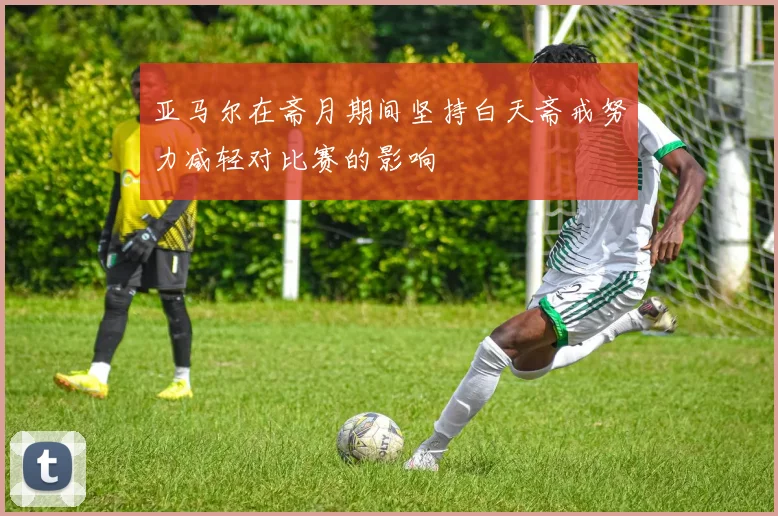亚马尔在斋月期间坚持白天斋戒努力减轻对比赛的影响