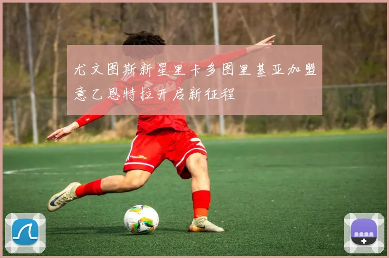 尤文图斯新星里卡多图里基亚加盟意乙恩特拉开启新征程