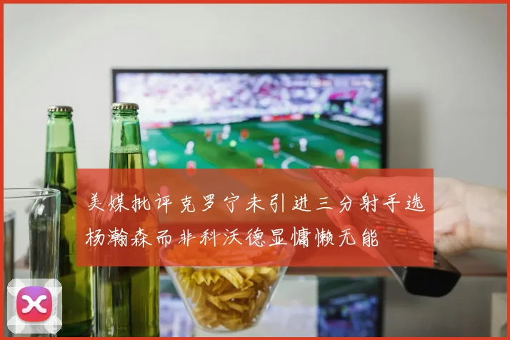 美媒批评克罗宁未引进三分射手选杨瀚森而非科沃德显慵懒无能