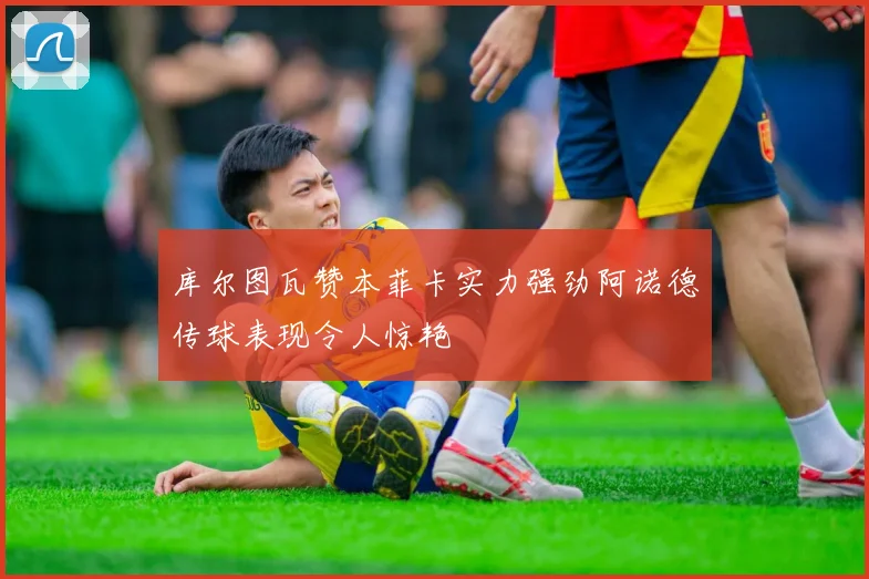 库尔图瓦赞本菲卡实力强劲阿诺德传球表现令人惊艳