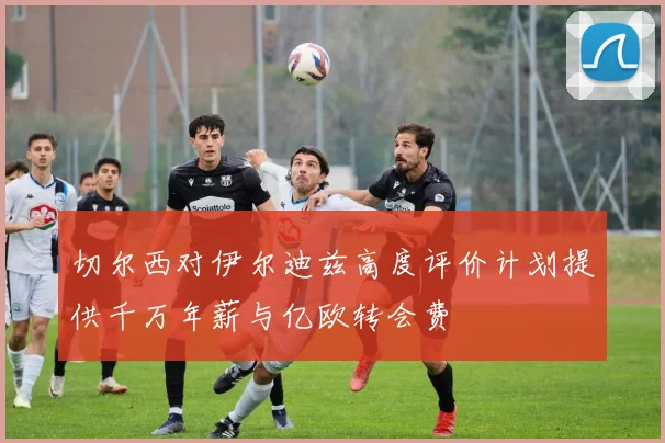 切尔西对伊尔迪兹高度评价计划提供千万年薪与亿欧转会费