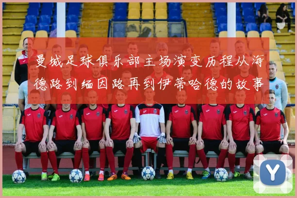 曼城足球俱乐部主场演变历程从海德路到缅因路再到伊蒂哈德的故事