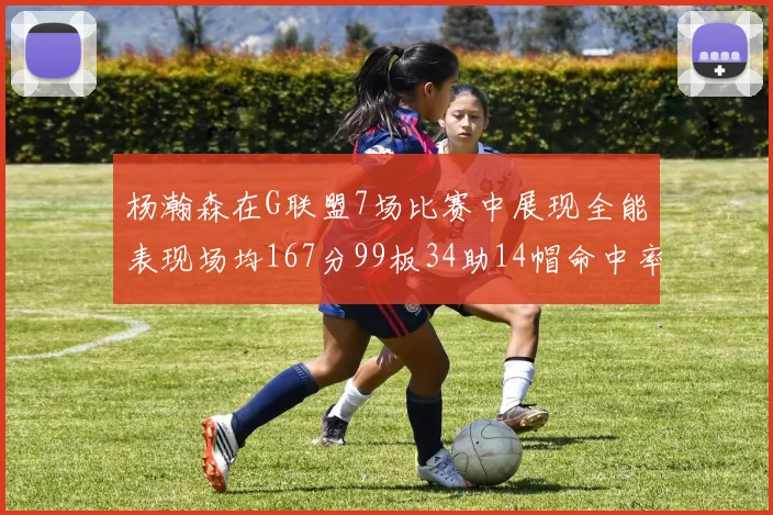 杨瀚森在G联盟7场比赛中展现全能表现场均167分99板34助14帽命中率超五成