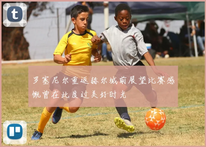 罗塞尼尔重返赫尔城前展望比赛感慨曾在此度过美好时光