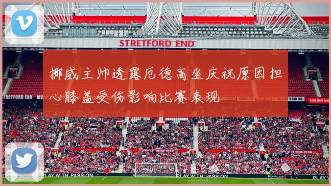 挪威主帅透露厄德高坐庆祝原因担心膝盖受伤影响比赛表现