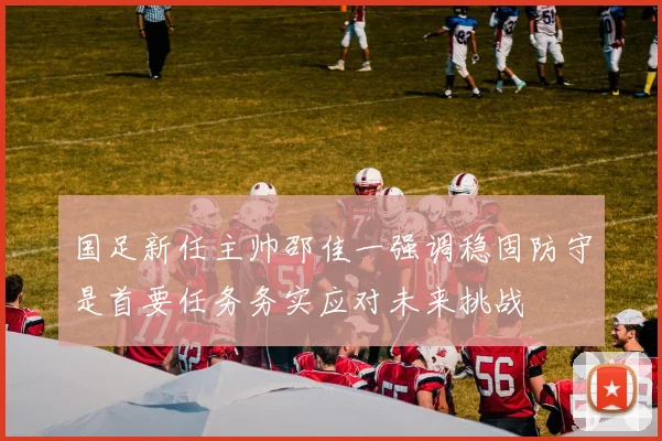 国足新任主帅邵佳一强调稳固防守是首要任务务实应对未来挑战