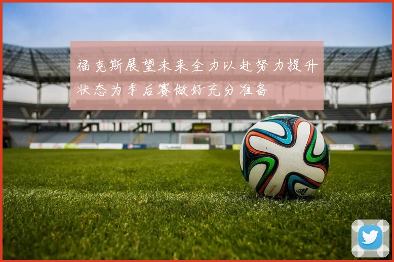 福克斯展望未来全力以赴努力提升状态为季后赛做好充分准备