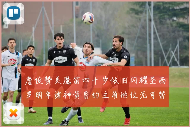 詹俊赞美魔笛四十岁依旧闪耀圣西罗明年诸神黄昏的主角地位无可替代