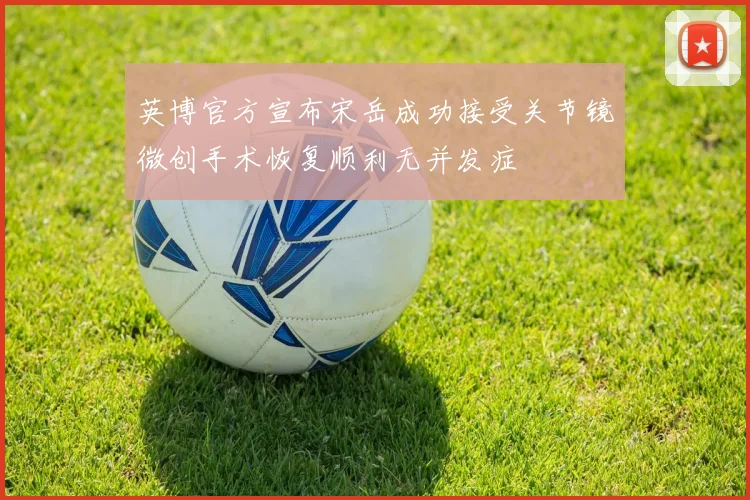 英博官方宣布宋岳成功接受关节镜微创手术恢复顺利无并发症