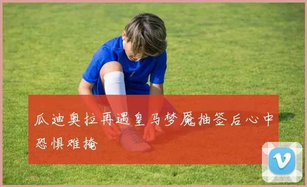 瓜迪奥拉再遇皇马梦魇抽签后心中恐惧难掩