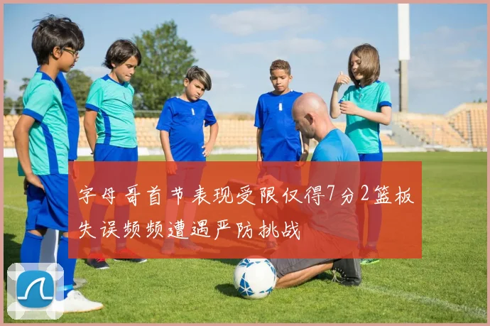 字母哥首节表现受限仅得7分2篮板失误频频遭遇严防挑战