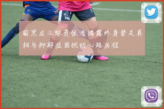 前黑龙江球员张浩揭露终身禁足真相与抑郁症困扰的心路历程