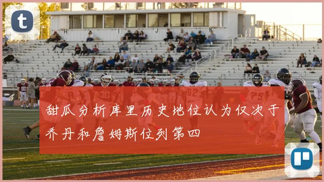 甜瓜分析库里历史地位认为仅次于乔丹和詹姆斯位列第四