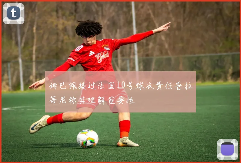姆巴佩接过法国10号球衣责任普拉蒂尼称其理解重要性
