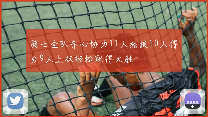 骑士全队齐心协力11人轮换10人得分9人上双轻松取得大胜