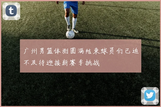 广州男篮体测圆满结束球员们已迫不及待迎接新赛季挑战