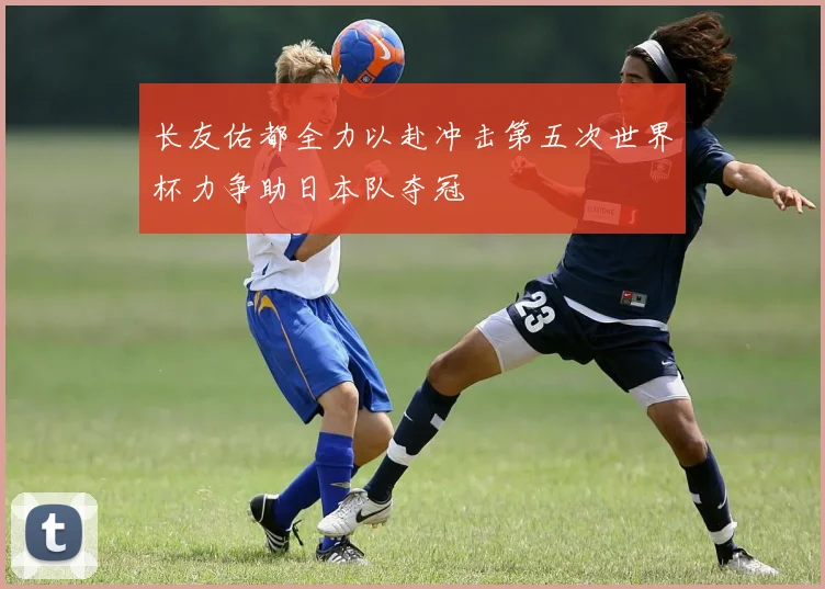 长友佑都全力以赴冲击第五次世界杯力争助日本队夺冠